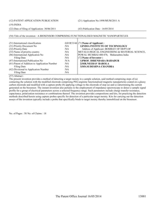 The Patent Office Journal 16/05/2014 13881
(12) PATENT APPLICATION PUBLICATION (21) Application No.1898/MUM/2011 A
(19) INDIA
(22) Date of filing of Application :30/06/2011 (43) Publication Date : 16/05/2014
(54) Title of the invention : A BIOSENSOR COMPRISING FUNCTIONALISED MAGNETIC NANOPARTICLES
(51) International classification :G01R33/44
(31) Priority Document No :NA
(32) Priority Date :NA
(33) Name of priority country :NA
(86) International Application No
Filing Date
:NA
:NA
(87) International Publication No :N/A
(61) Patent of Addition to Application Number
Filing Date
:NA
:NA
(62) Divisional to Application Number
Filing Date
:NA
:NA
(71)Name of Applicant :
1)INDIA INSTITUTE OF TECHNOLOGY
Address of Applicant :BOMBAY OF DEPT.OF
METALLURGICAL ENGINEERING & MATERIAL SCIENCE,
POWAI, MUMBAI-400 076, Maharashtra India
(72)Name of Inventor :
1)PROF. DIRENDARA BAHADUR
2)MR.NEERAV BAROLA
3)MS.SUDESHNA CHANDRA
(57) Abstract :
The present invention provides a method of detecting a target moiety in a sample solution, said method comprising steps of (a)
contacting the solution with the modified electrode comprising PEG-arginine functionalised magnetic nanoparticles coated on a glassy
carbon electrode and modified with a capture probe (b) applying voltage to the electrode of step (a) and (c) determining the current
generated on the biosensor. The instant invention also pertains to the employment of impedance spectroscopy to detect a sample signal
profile for a group of electrical parameters across a selected frequency range. Such parameters include charge transfer resistance,
capacitance, polarization resistance or combinations thereof. The invention provides compositions and kits, for practicing the detection
methods described herein using capture probes specific for detection of a particular target moiety. Kits for carrying out the detection
assays of the invention typically include a probe that specifically binds to target moiety thereby immobilized on the biosensor.
No. of Pages : 50 No. of Claims : 18
 