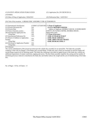 The Patent Office Journal 16/05/2014 13883
(12) PATENT APPLICATION PUBLICATION (21) Application No.1381/MUM/2010 A
(19) INDIA
(22) Date of filing of Application :30/04/2010 (43) Publication Date : 16/05/2014
(54) Title of the invention : A BRAKE DISC ASSEMBLY FOR AUTOMOBILES
(51) International classification :F16D65/12,F16D55/00
(31) Priority Document No :NA
(32) Priority Date :NA
(33) Name of priority country :NA
(86) International Application No
Filing Date
:NA
:NA
(87) International Publication No :N/A
(61) Patent of Addition to Application
Number
Filing Date
:NA
:NA
(62) Divisional to Application Number
Filing Date
:NA
:NA
(71)Name of Applicant :
1)TATA MOTORS LIMITED
Address of Applicant :BOMBAY HOUSE, 24 HOMI MODY
STREET, HUTATMA CHOWK, MUMBAI 400 001,
Maharashtra India
(72)Name of Inventor :
1)MR. SUNDAR KUMAR P
2)MR. SHAH ASHESH A
3)MR. ABHYANKAR UMESH L
4)MR. DEOKAR AMOL S
(57) Abstract :
The various embodiments of the present invention provide a brake disc assembly for an automobile. The brake disc assembly
comprises a hub with two flanges, a first flange and a second flange. A brake disc and a wheel rim mounted on said first flange and
second flange respectively by fastening means. The brake disc mounting is provided on tapped bosses of the brake disc without any
additional requirement of counter sunk holes, tapping and screws. The disc brake assembly simplifies the casting and the number of
machining processes reduced to manufacture the brake disc and further reduces the weight and the cost of manufacturing of the brake
disc.
No. of Pages : 18 No. of Claims : 13
 
