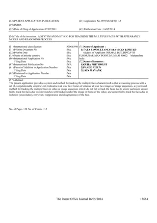 The Patent Office Journal 16/05/2014 13884
(12) PATENT APPLICATION PUBLICATION (21) Application No.1959/MUM/2011 A
(19) INDIA
(22) Date of filing of Application :07/07/2011 (43) Publication Date : 16/05/2014
(54) Title of the invention : A SYSTEM AND METHOD FOR TRACKING THE MULTIPLE FACES WITH APPEARANCE
MODES AND REASONING PROCESS.
(51) International classification :G06K9/00
(31) Priority Document No :NA
(32) Priority Date :NA
(33) Name of priority country :NA
(86) International Application No
Filing Date
:NA
:NA
(87) International Publication No :N/A
(61) Patent of Addition to Application Number
Filing Date
:NA
:NA
(62) Divisional to Application Number
Filing Date
:NA
:NA
(71)Name of Applicant :
1)TATA CONSULTANCY SERVICES LIMITED
Address of Applicant :NIRMAL BUILDING,9TH
FLOOR,NARIMAN POINT,MUMBAI 400021 Maharashtra
India
(72)Name of Inventor :
1)GUHA PRITHWIJIT
2)PANDE NIPUN
3)JAIN MAYANK
(57) Abstract :
The present application provides a system and method for tracking the multiple faces characterized in that a reasoning process with a
set of computationally simple event predicates in at least two frames of video or at least two images of image sequences, a system and
method for tracking the multiple faces in video or image sequences which: do not fail to track the faces due to severe occlusion: do not
fail to track the faces due to color matches with background of the image or frame of the video; and do not fail to track the faces due to
isolation (unoccluded), entry/exit, reappearance and disappearance of the face.
No. of Pages : 28 No. of Claims : 12
 