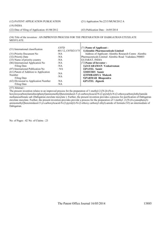 The Patent Office Journal 16/05/2014 13885
(12) PATENT APPLICATION PUBLICATION (21) Application No.2215/MUM/2012 A
(19) INDIA
(22) Date of filing of Application :01/08/2012 (43) Publication Date : 16/05/2014
(54) Title of the invention : AN IMPROVED PROCESS FOR THE PREPARATION OF DABIGATRAN ETEXILATE
MESYLATE.
(51) International classification
:C07D
401/12, C07D213/75
(31) Priority Document No :NA
(32) Priority Date :NA
(33) Name of priority country :NA
(86) International Application No
Filing Date
:NA
:NA
(87) International Publication No : NA
(61) Patent of Addition to Application
Number
Filing Date
:NA
:NA
(62) Divisional to Application Number
Filing Date
:NA
:NA
(71)Name of Applicant :
1)Alembic Pharmaceuticals Limited
Address of Applicant :Alembic Research Centre Alembic
Pharmaceuticals Limited Alembic Road Vadodara-390003
GUJARAT, INDIA
(72)Name of Inventor :
1)JAYARAMAN Venkatraman
2)PATEL Samir
3)MISTRY Samir
4)TIMBADIYA Mukesh
5)PARMAR Bhupendra
6)PATEL Jignesh
(57) Abstract :
The present invention relates to an improved process for the preparation of 1-methyl-2-[N-[4-(N-n-
hexyloxycarbonylamidino)phenyl]aminomethyl]benzimidazol-5-yl-carboxylicacid-N-(2-pyridyl)-N-(2-ethoxycarbonylethyl)amide
methanesulfonate salt (Dabigatran etexilate mesylate ). Further, the present invention provides a process for purification of Dabigatran
etexilate mesylate. Further, the present invention provides provide a process for the preparation of 1-methyl -2-[N-(4-cyanophenyl)-
aminomethyl]benzimidazol-5-yl-carboxylicacid-N-(2-pyridyl)-N-(2-ethoxy carbonyl ethyl)-amide of formula (VI) an intermediate of
Dabigatran.
No. of Pages : 42 No. of Claims : 23
 