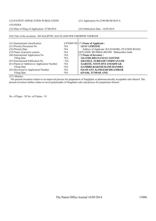 The Patent Office Journal 16/05/2014 13886
(12) PATENT APPLICATION PUBLICATION (21) Application No.2396/MUM/2010 A
(19) INDIA
(22) Date of filing of Application :27/08/2010 (43) Publication Date : 16/05/2014
(54) Title of the invention : SITAGLIPTIN, SALTS AND POLYMORPHS THEREOF
(51) International classification :C07D487/04
(31) Priority Document No :NA
(32) Priority Date :NA
(33) Name of priority country :NA
(86) International Application No
Filing Date
:NA
:NA
(87) International Publication No : NA
(61) Patent of Addition to Application Number
Filing Date
:NA
:NA
(62) Divisional to Application Number
Filing Date
:NA
:NA
(71)Name of Applicant :
1)USV LIMITED
Address of Applicant :B.S.D.MARG, STATION ROAD,
GOVANDI, MUMBAI-400 088 Maharashtra India
(72)Name of Inventor :
1)SATHE,DHANANJAY GOVIND
2)DAMLE, SUBHASH VISHWANATH
3)AROTE, NITIN DNYANESHWAR
4)AMBRE,RAKESH RAMCHANDRA
5)SAWANT, KAMLESH DIGAMBAR
6)NAIK, TUSHAR ANIL
(57) Abstract :
The present invention relates to an improved process for preparation of Sitagliptin or pharmaceutically acceptable salts thereof. The
present invention further relates to novel polymorphs of Sitagliptin salts and process for preparation thereof.
No. of Pages : 58 No. of Claims : 19
 