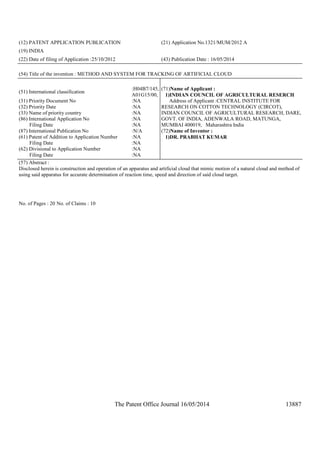 The Patent Office Journal 16/05/2014 13887
(12) PATENT APPLICATION PUBLICATION (21) Application No.1321/MUM/2012 A
(19) INDIA
(22) Date of filing of Application :25/10/2012 (43) Publication Date : 16/05/2014
(54) Title of the invention : METHOD AND SYSTEM FOR TRACKING OF ARTIFICIAL CLOUD
(51) International classification
:H04B7/145,
A01G15/00,
(31) Priority Document No :NA
(32) Priority Date :NA
(33) Name of priority country :NA
(86) International Application No
Filing Date
:NA
:NA
(87) International Publication No :N/A
(61) Patent of Addition to Application Number
Filing Date
:NA
:NA
(62) Divisional to Application Number
Filing Date
:NA
:NA
(71)Name of Applicant :
1)INDIAN COUNCIL OF AGRICULTURAL RESERCH
Address of Applicant :CENTRAL INSTITUTE FOR
RESEARCH ON COTTON TECHNOLOGY (CIRCOT),
INDIAN COUNCIL OF AGRICULTURAL RESEARCH, DARE,
GOVT. OF INDIA, ADENWALA ROAD, MATUNGA,
MUMBAI 400019, Maharashtra India
(72)Name of Inventor :
1)DR. PRABHAT KUMAR
(57) Abstract :
Disclosed herein is construction and operation of an apparatus and artificial cloud that mimic motion of a natural cloud and method of
using said apparatus for accurate determination of reaction time, speed and direction of said cloud target.
No. of Pages : 20 No. of Claims : 10
 