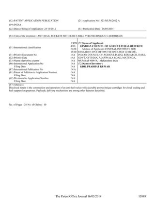 The Patent Office Journal 16/05/2014 13888
(12) PATENT APPLICATION PUBLICATION (21) Application No.1323/MUM/2012 A
(19) INDIA
(22) Date of filing of Application :25/10/2012 (43) Publication Date : 16/05/2014
(54) Title of the invention : ANTI HAIL ROCKETS WITH EJECTABLE PYROTECHNIQUE CARTRIDGES
(51) International classification
:F42B
4/00,
F42B
15/00
(31) Priority Document No :NA
(32) Priority Date :NA
(33) Name of priority country :NA
(86) International Application No
Filing Date
:NA
:NA
(87) International Publication No :N/A
(61) Patent of Addition to Application Number
Filing Date
:NA
:NA
(62) Divisional to Application Number
Filing Date
:NA
:NA
(71)Name of Applicant :
1)INDIAN COUNCIL OF AGRICULTURAL RESERCH
Address of Applicant :CENTRAL INSTITUTE FOR
RESEARCH ON COTTON TECHNOLOGY (CIRCOT),
INDIAN COUNCIL OF AGRICULTURAL RESEARCH, DARE,
GOVT. OF INDIA, ADENWALA ROAD, MATUNGA,
MUMBAI 400019, Maharashtra India
(72)Name of Inventor :
1)DR. PRABHAT KUMAR
(57) Abstract :
Disclosed herein is the construction and operation of an anti-hail rocket with ejectable pyrotechnique cartridges for cloud seeding and
hail suppression purposes. Payloads, delivery mechanisms are among other features described.
No. of Pages : 28 No. of Claims : 10
 
