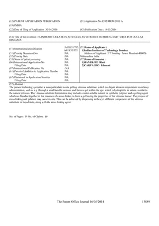 The Patent Office Journal 16/05/2014 13889
(12) PATENT APPLICATION PUBLICATION (21) Application No.1392/MUM/2010 A
(19) INDIA
(22) Date of filing of Application :30/04/2010 (43) Publication Date : 16/05/2014
(54) Title of the invention : NANOPARTICULATE IN-SITU GELS AS VITREOUS HUMOR SUBSTITUTES FOR OCULAR
DISEASES
(51) International classification
:A61K31/715,
A61K31/355
(31) Priority Document No :NA
(32) Priority Date :NA
(33) Name of priority country :NA
(86) International Application No
Filing Date
:NA
:NA
(87) International Publication No : NA
(61) Patent of Addition to Application Number
Filing Date
:NA
:NA
(62) Divisional to Application Number
Filing Date
:NA
:NA
(71)Name of Applicant :
1)Indian Institute of Technology Bombay
Address of Applicant :IIT Bombay Powai Mumbai-400076
Maharashtra India
(72)Name of Inventor :
1)BANERJEE Rinti
2)CARVALHO Edmund
(57) Abstract :
The present technology provides a nanoparticulate in-situ gelling vitreous substitute, which is a liquid at room temperature to aid easy
administration, such as e.g. through a small needle incision, and forms a gel within the eye, which is hydrophilic in nature, similar to
the natural vitreous. The vitreous substitute formulation may include a water-soluble natural or synthetic polymer and a gelling-agent
which are blended together in the presence of a cross linker, to form a gel having the properties of the vitreous humor. The process of
cross linking and gelation may occur in-situ. This can be achieved by dispensing to the eye, different components of the vitreous
substitute in liquid state, along with the cross linking agent.
No. of Pages : 39 No. of Claims : 10
 