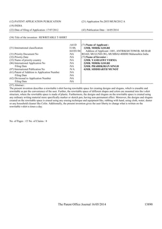 The Patent Office Journal 16/05/2014 13890
(12) PATENT APPLICATION PUBLICATION (21) Application No.2053/MUM/2012 A
(19) INDIA
(22) Date of filing of Application :17/07/2012 (43) Publication Date : 16/05/2014
(54) Title of the invention : REWRITABLE T-SHIRT
(51) International classification
:A41D
31/00,
A41D1/04
(31) Priority Document No :NA
(32) Priority Date :NA
(33) Name of priority country :NA
(86) International Application No
Filing Date
:NA
:NA
(87) International Publication No :N/A
(61) Patent of Addition to Application Number
Filing Date
:NA
:NA
(62) Divisional to Application Number
Filing Date
:NA
:NA
(71)Name of Applicant :
1)MR. MIRIK GOGRI
Address of Applicant :1401, ANTRIKSH TOWER, MURAR
ROAD, MULUND (W), MUMBAI-400080 Maharashtra India
(72)Name of Inventor :
1)MR. YASHASWI VERMA
2)MR. MIRIK GOGRI
3)MR. PRABHKIRAN SINGH
4)MR. SIDDHARTH MUNOT
(57) Abstract :
The present invention describes a rewritable t-shirt having rewritable space for creating designs and slogans, which is erasable and
rewritable as per the convenience of the user. Further, the rewritable space of different shapes and colors are mounted into the t-shirt
structure, where the rewritable space is made of plastic. Furthermore, the designs and slogans on the rewritable space is created using
any ordinary writing material more specifically marker or sketch pen, having non-permanent effect. Moreover, the designs and slogans
created on the rewritable space is erased using any erasing technique and equipment like, rubbing with hand, using cloth, water, duster
or any household cleaner like Colin. Additionally, the present invention gives the user liberty to change what is written on the
rewritable t-shirt n times a day.
No. of Pages : 15 No. of Claims : 8
 
