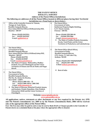 The Patent Office Journal 16/05/2014 13855
THE PATENT OFFICE
KOLKATA, 16/05/2014
Address of the Patent Offices/Jurisdictions
The following are addresses of all the Patent Offices located at different places having their Territorial
Jurisdiction on a Zonal basis as shown below:-
1 Office of the Controller General of Patents,
Designs & Trade Marks,
Boudhik Sampada Bhavan,
Near Antop Hill Post Office,S.M.Road,Antop Hill,
Mumbai – 400 037
Phone: (91)(22) 24123311,
Fax : (91)(22) 24123322
E-mail: cgpdtm@nic.in
4 The Patent Office,
Government of India,
Intellectual Property Rights Building,
G.S.T. Road, Guindy,
Chennai – 600 032.
Phone: (91)(44) 2250 2081-84
Fax : (91)(44) 2250 2066
E-mail: chennai-patent@nic.in
 The States of Andhra Pradesh, Karnataka,
Kerala, Tamil Nadu and the Union
Territories of Puducherry and Lakshadweep.
2 The Patent Office,
Government of India,
Boudhik Sampada Bhavan,
Near Antop Hill Post Office,S.M.Road,Antop Hill,
Mumbai – 400 037
Phone: (91)(22) 24137701
Fax: (91)(22) 24130387
E-mail: mumbai-patent@nic.in
 The States of Gujarat, Maharashtra, Madhya
Pradesh, Goa and Chhattisgarh and the Union
Territories of Daman and Diu & Dadra and Nagar
Haveli
3 The Patent Office,
Government of India,
Boudhik Sampada Bhavan,
Plot No. 32., Sector-14, Dwarka,
New Delhi – 110075
Phone: (91)(11) 2808 1921 – 25
Fax: (91)(11) 2808 1920 & 2808 1940
E.mail: delhi-patent@nic.in
 The States of Haryana, Himachal Pradesh, Jammu
and Kashmir, Punjab, Rajasthan, Uttar Pradesh,
Uttaranchal, Delhi and the Union Territory of
Chandigarh.
5 The Patent Office (Head Office),
Government of India,
Boudhik Sampada Bhavan,
CP-2, Sector –V, Salt Lake City,
Kolkata- 700 091
Phone: (91)(33) 2367 1943/44/45/46/87
Fax: (91)(33) 2367 1988
E-Mail: kolkata-patent@nic.in
 Rest of India
Website: www.ipindia.nic.in
www.patentoffice.nic.in
All applications, notices, statements or other documents or any fees required by the Patents Act, 1970
and The Patents (Amendment) Act, 2005 or by the Patents (Amendment) Rules, 2006 will be received
only at the appropriate offices of the Patent Office.
Fees: The Fees may either be paid in cash or may be sent by Bank Draft or Cheques payable to the Controller of
Patents drawn on a scheduled Bank at the place where the appropriate office is situated.
 