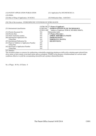 The Patent Office Journal 16/05/2014 13891
(12) PATENT APPLICATION PUBLICATION (21) Application No.3052/MUM/2012 A
(19) INDIA
(22) Date of filing of Application :18/10/2012 (43) Publication Date : 16/05/2014
(54) Title of the invention : STEREOSPECIFIC SYNTHESIS OF NITRO OLEFIN
(51) International classification
:C07B61/00,
C07B53/00,
C07D311/00
(31) Priority Document No :NA
(32) Priority Date :NA
(33) Name of priority country :NA
(86) International Application No
Filing Date
:NA
:NA
(87) International Publication No : NA
(61) Patent of Addition to Application Number
Filing Date
:NA
:NA
(62) Divisional to Application Number
Filing Date
:NA
:NA
(71)Name of Applicant :
1)INDIAN INSTITUTE OF TECHNOLOGY
Address of Applicant :POWAI, MUMBAI 400076,
Maharashtra India
(72)Name of Inventor :
1)PROF. DEBABRATA MAITI
2)SOHAM MAITY
3)SRIMANTA MANNA
4)SUJOY RANA
(57) Abstract :
This invention relates to a process for synthesizing a nitroolefin comprising nitrating an olefin with a nitrating agent selected from
silver nitrite or ferric nitrate or tert-butyl nitrite and an oxylradical, TEMPO in the presence of dichloroethane as a solvent under
conditions effective to yield the corresponding nitroolefin and a product obtained therefrom.
No. of Pages : 46 No. of Claims : 8
 
