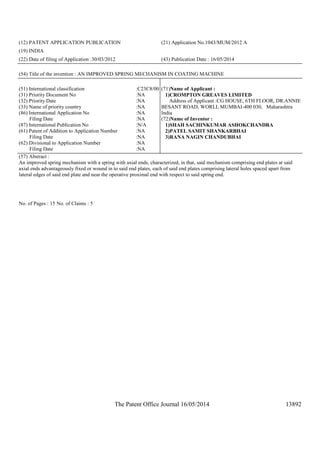 The Patent Office Journal 16/05/2014 13892
(12) PATENT APPLICATION PUBLICATION (21) Application No.1043/MUM/2012 A
(19) INDIA
(22) Date of filing of Application :30/03/2012 (43) Publication Date : 16/05/2014
(54) Title of the invention : AN IMPROVED SPRING MECHANISM IN COATING MACHINE
(51) International classification :C23C8/00
(31) Priority Document No :NA
(32) Priority Date :NA
(33) Name of priority country :NA
(86) International Application No
Filing Date
:NA
:NA
(87) International Publication No :N/A
(61) Patent of Addition to Application Number
Filing Date
:NA
:NA
(62) Divisional to Application Number
Filing Date
:NA
:NA
(71)Name of Applicant :
1)CROMPTON GREAVES LIMITED
Address of Applicant :CG HOUSE, 6TH FLOOR, DR.ANNIE
BESANT ROAD, WORLI, MUMBAI-400 030, Maharashtra
India
(72)Name of Inventor :
1)SHAH SACHINKUMAR ASHOKCHANDRA
2)PATEL SAMIT SHANKARBHAI
3)RANA NAGIN CHANDUBHAI
(57) Abstract :
An improved spring mechanism with a spring with axial ends, characterized, in that, said mechanism comprising end plates at said
axial ends advantageously fixed or wound in to said end plates, each of said end plates comprising lateral holes spaced apart from
lateral edges of said end plate and near the operative proximal end with respect to said spring end.
No. of Pages : 15 No. of Claims : 5
 