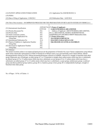 The Patent Office Journal 16/05/2014 13893
(12) PATENT APPLICATION PUBLICATION (21) Application No.2348/MUM/2012 A
(19) INDIA
(22) Date of filing of Application :13/08/2012 (43) Publication Date : 16/05/2014
(54) Title of the invention : AN IMPROVED PROCESS FOR THE PREPARATION OF BETA-KETO ESTERS OF FORMULA I.
(51) International classification
:C07C69/716,
C07F3/02
(31) Priority Document No :NA
(32) Priority Date :NA
(33) Name of priority country :NA
(86) International Application No
Filing Date
:NA
:NA
(87) International Publication No :N/A
(61) Patent of Addition to Application Number
Filing Date
:NA
:NA
(62) Divisional to Application Number
Filing Date
:NA
:NA
(71)Name of Applicant :
1)ARCH PHARMALABS LIMITED
Address of Applicant :ARCH PHARMALABS LIMITED,
541-A, ARCH HOUSE, MAROL-MAROSHI ROAD,
ANDHERI(EAST),MUMBAI-400059 Maharashtra India
(72)Name of Inventor :
1)GANESH GURPUR PAI
2)SACHIN ULHAS SONAVANE
3)KAMLESH JAYANTILAL RANBHAN
(57) Abstract :
The instant invention relates to an improved batch process for the preparation of formula I by cross Claisen condensation using lithium
metal amine chemically represented as LiNH2 of formula II as lithium source over conventionally used n-butyl lithium, lithium
diisopropylamide referred as LDA, lithium hexamethyldisilazane referred as LiHMDS. wherein R is straight or branched chain alkyl
group, Represents any of hydrogen, an alkyl group of 1 to 12 branched or straight chain carbon atoms which may have a substituent,
an alkenyl group of 2 to 12 carbon atoms which may have substituent, an aryl group of 6 to 12 carbon atoms which may have a
substituent, an aralkyl group of 7 to 12 carbon atoms which may have a substituent, a cyano group, methylcyano group, a carboxyl
group and alkoxycarbonyl group, hydroxy group, R2 is a hydroxy group or keto group, R3 is independently hydrogen, straight or
branched chain alkyl group,
No. of Pages : 14 No. of Claims : 6
 