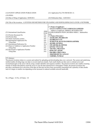 The Patent Office Journal 16/05/2014 13894
(12) PATENT APPLICATION PUBLICATION (21) Application No.2781/MUM/2011 A
(19) INDIA
(22) Date of filing of Application :30/09/2011 (43) Publication Date : 16/05/2014
(54) Title of the invention : A SYSTEM AND METHOD FOR UPLOADING AND DOWNLODING DATA OVER A NETWORK
(51) International classification
:H04L
29/00
(31) Priority Document No :NA
(32) Priority Date :NA
(33) Name of priority country :NA
(86) International Application No
Filing Date
:NA
:NA
(87) International Publication No :N/A
(61) Patent of Addition to Application Number
Filing Date
:NA
:NA
(62) Divisional to Application Number
Filing Date
:NA
:NA
(71)Name of Applicant :
1)TATA CONSULTANCY SERVICES LIMITED
Address of Applicant :NIRMAL BUILDING,9TH
FLOOR,NARIMAN POINT,MUMBAI 400021, Maharashtra
India
(72)Name of Inventor :
1)GOKARN, PRABHATH
2)LOBO,SYLVAN
3)CHITTUR, RAVICHANDER KARTHIK
4)GORE, KUSHAL
5)WARUDKAR, DIPTEE
6)IYER, VINAYAK
7)SUNKA, PRAVEEN
8)NIGAM, APURV
9)KABRA, PRIYANKA
10)KIMBAHUNE, SANJAY
11)DOKE, PANKAJ
(57) Abstract :
The present invention relates to a system and method for uploading and downloading data over a network. The system and underlying
method enables dividing large size data to several small size chunks. Such small chunks are then sent to a distant server and
reconstituted again at the server side by using a simple identifier and sequence numbers. The present invention also enables resuming
transfer of chunks that failed to reach the server in case the data transmission is interrupted. Further, the present invention also
provides a mechanism for re-division of the data set that may not have been successfully transmitted into a plurality of data chunks
each of a larger or smaller size depending on the increased or reduced available network bandwidth.
No. of Pages : 16 No. of Claims : 10
 
