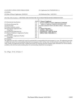 The Patent Office Journal 16/05/2014 13895
(12) PATENT APPLICATION PUBLICATION (21) Application No.2784/MUM/2011 A
(19) INDIA
(22) Date of filing of Application :30/09/2011 (43) Publication Date : 16/05/2014
(54) Title of the invention : A METHOD AND SYSTEM FOR TELEVISION PROGRAM RECOMMENDATION
(51) International classification
:H04N
7/16
(31) Priority Document No :NA
(32) Priority Date :NA
(33) Name of priority country :NA
(86) International Application No
Filing Date
:NA
:NA
(87) International Publication No :N/A
(61) Patent of Addition to Application Number
Filing Date
:NA
:NA
(62) Divisional to Application Number
Filing Date
:NA
:NA
(71)Name of Applicant :
1)TATA CONSULTANCY SERVICES LIMITED
Address of Applicant :NIRMAL BUILDING,9TH
FLOOR,NARIMAN POINT,MUMBAI 400021, Maharashtra
India
(72)Name of Inventor :
1)SINHA , PRIYANKA
2)AGRAWAL, AMIT KUMAR
3)BHAUMIK, CHIRABRATA
(57) Abstract :
The application provides a method and system for automatically recommending television program to a user. The application provides
a method and system for recommending related television programs while viewing video on internet based, using context of the said
video. Further, the application provides a method and system for extracting electronic program guide information for all the channels
available on the television and correlating them for recommending related television programs.
No. of Pages : 20 No. of Claims : 9
 