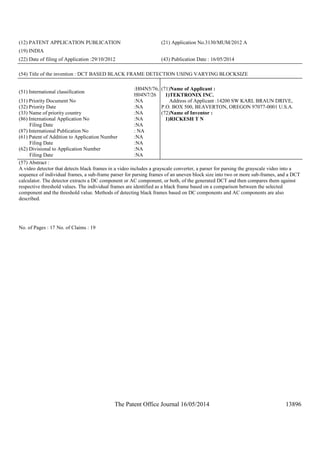 The Patent Office Journal 16/05/2014 13896
(12) PATENT APPLICATION PUBLICATION (21) Application No.3130/MUM/2012 A
(19) INDIA
(22) Date of filing of Application :29/10/2012 (43) Publication Date : 16/05/2014
(54) Title of the invention : DCT BASED BLACK FRAME DETECTION USING VARYING BLOCKSIZE
(51) International classification
:H04N5/76,
H04N7/26
(31) Priority Document No :NA
(32) Priority Date :NA
(33) Name of priority country :NA
(86) International Application No
Filing Date
:NA
:NA
(87) International Publication No : NA
(61) Patent of Addition to Application Number
Filing Date
:NA
:NA
(62) Divisional to Application Number
Filing Date
:NA
:NA
(71)Name of Applicant :
1)TEKTRONIX INC.
Address of Applicant :14200 SW KARL BRAUN DRIVE,
P.O. BOX 500, BEAVERTON, OREGON 97077-0001 U.S.A.
(72)Name of Inventor :
1)RICKESH T N
(57) Abstract :
A video detector that detects black frames in a video includes a grayscale converter, a parser for parsing the grayscale video into a
sequence of individual frames, a sub-frame parser for parsing frames of an uneven block size into two or more sub-frames, and a DCT
calculator. The detector extracts a DC component or AC component, or both, of the generated DCT and then compares them against
respective threshold values. The individual frames are identified as a black frame based on a comparison between the selected
component and the threshold value. Methods of detecting black frames based on DC components and AC components are also
described.
No. of Pages : 17 No. of Claims : 19
 