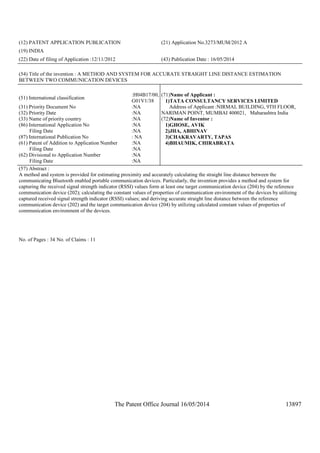 The Patent Office Journal 16/05/2014 13897
(12) PATENT APPLICATION PUBLICATION (21) Application No.3273/MUM/2012 A
(19) INDIA
(22) Date of filing of Application :12/11/2012 (43) Publication Date : 16/05/2014
(54) Title of the invention : A METHOD AND SYSTEM FOR ACCURATE STRAIGHT LINE DISTANCE ESTIMATION
BETWEEN TWO COMMUNICATION DEVICES
(51) International classification
:H04B17/00,
G01V1/38
(31) Priority Document No :NA
(32) Priority Date :NA
(33) Name of priority country :NA
(86) International Application No
Filing Date
:NA
:NA
(87) International Publication No : NA
(61) Patent of Addition to Application Number
Filing Date
:NA
:NA
(62) Divisional to Application Number
Filing Date
:NA
:NA
(71)Name of Applicant :
1)TATA CONSULTANCY SERVICES LIMITED
Address of Applicant :NIRMAL BUILDING, 9TH FLOOR,
NARIMAN POINT, MUMBAI 400021, Maharashtra India
(72)Name of Inventor :
1)GHOSE, AVIK
2)JHA, ABHINAV
3)CHAKRAVARTY, TAPAS
4)BHAUMIK, CHIRABRATA
(57) Abstract :
A method and system is provided for estimating proximity and accurately calculating the straight line distance between the
communicating Bluetooth enabled portable communication devices. Particularly, the invention provides a method and system for
capturing the received signal strength indicator (RSSI) values form at least one target communication device (204) by the reference
communication device (202); calculating the constant values of properties of communication environment of the devices by utilizing
captured received signal strength indicator (RSSI) values; and deriving accurate straight line distance between the reference
communication device (202) and the target communication device (204) by utilizing calculated constant values of properties of
communication environment of the devices.
No. of Pages : 34 No. of Claims : 11
 