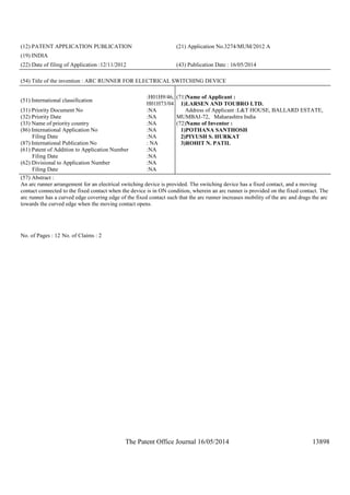 The Patent Office Journal 16/05/2014 13898
(12) PATENT APPLICATION PUBLICATION (21) Application No.3274/MUM/2012 A
(19) INDIA
(22) Date of filing of Application :12/11/2012 (43) Publication Date : 16/05/2014
(54) Title of the invention : ARC RUNNER FOR ELECTRICAL SWITCHING DEVICE
(51) International classification
:H01H9/46,
H01H73/04
(31) Priority Document No :NA
(32) Priority Date :NA
(33) Name of priority country :NA
(86) International Application No
Filing Date
:NA
:NA
(87) International Publication No : NA
(61) Patent of Addition to Application Number
Filing Date
:NA
:NA
(62) Divisional to Application Number
Filing Date
:NA
:NA
(71)Name of Applicant :
1)LARSEN AND TOUBRO LTD.
Address of Applicant :L&T HOUSE, BALLARD ESTATE,
MUMBAI-72, Maharashtra India
(72)Name of Inventor :
1)POTHANA SANTHOSH
2)PIYUSH S. HURKAT
3)ROHIT N. PATIL
(57) Abstract :
An arc runner arrangement for an electrical switching device is provided. The switching device has a fixed contact, and a moving
contact connected to the fixed contact when the device is in ON condition, wherein an arc runner is provided on the fixed contact. The
arc runner has a curved edge covering edge of the fixed contact such that the arc runner increases mobility of the arc and drags the arc
towards the curved edge when the moving contact opens.
No. of Pages : 12 No. of Claims : 2
 
