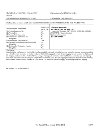 The Patent Office Journal 16/05/2014 13899
(12) PATENT APPLICATION PUBLICATION (21) Application No.3275/MUM/2012 A
(19) INDIA
(22) Date of filing of Application :12/11/2012 (43) Publication Date : 16/05/2014
(54) Title of the invention : LOCKABLE CLOSE PUSH BUTTON (LCPB) INTERLOCK WITH TRIP PUSH BUTTON
(51) International classification
:H01H71/00,
H02H11/00
(31) Priority Document No :NA
(32) Priority Date :NA
(33) Name of priority country :NA
(86) International Application No
Filing Date
:NA
:NA
(87) International Publication No : NA
(61) Patent of Addition to Application Number
Filing Date
:NA
:NA
(62) Divisional to Application Number
Filing Date
:NA
:NA
(71)Name of Applicant :
1)LARSEN AND TOUBRO LTD.
Address of Applicant :L&T HOUSE, BALLARD ESTATE,
MUMBAI-72, Maharashtra India
(72)Name of Inventor :
1)NITIN HANDE
(57) Abstract :
An anti-tripping mechanism for electrical devices has a lockable type push switch having close button for inserting key on one surface
and a threaded pin is connected on another surface of the lockable type push switch. An anti-tripping lever is mounted on the threaded
pin. Tripping mechanism of the electrical device having a tripping shaft connected to trip push button is mounted near anti-tripping
mechanism at a distance not exceeding the length of the anti-tripping lever. The anti-tripping lever prevents the motion of the tripping
shaft when the electrical device is locked by close button. This maintains continuous supply of electricity and avoids tripping.
No. of Pages : 13 No. of Claims : 1
 