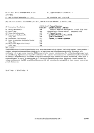 The Patent Office Journal 16/05/2014 13900
(12) PATENT APPLICATION PUBLICATION (21) Application No.3277/MUM/2012 A
(19) INDIA
(22) Date of filing of Application :12/11/2012 (43) Publication Date : 16/05/2014
(54) Title of the invention : SERIES VOLTAGE REGULATOR WITH SHORT CIRCUIT PROTECTION
(51) International classification
:H02H3/00,
G05F1/573
(31) Priority Document No :NA
(32) Priority Date :NA
(33) Name of priority country :NA
(86) International Application No
Filing Date
:NA
:NA
(87) International Publication No : NA
(61) Patent of Addition to Application Number
Filing Date
:NA
:NA
(62) Divisional to Application Number
Filing Date
:NA
:NA
(71)Name of Applicant :
1)TATA MOTORS LIMITED
Address of Applicant :Bombay House 24 Homi Mody Street
Hutatma Chowk Mumbai 400 001 Maharashtra India
(72)Name of Inventor :
1)VAIDYA VISHWAS MANOHAR
2)SHINGATE SNEHAL
3)KALE SNEHA DHANANJAY
(57) Abstract :
Embodiments of the disclosure relates to a short circuit protection of series voltage regulator. The voltage regulator circuit comprises a
transistor in series combination with a resistor to receive an input voltage and to provide an output voltage. A resistor in series
combination with an opto-coupler transmitter (LED) connected to the transistor output terminal. The LED produces light output based
on current flowing. A phototransistor in parallel combination with a capacitor connected across the input terminal and base terminal of
the transistor. The phototransistor switches ON in responsive to the light output from the LED thereby the transistor. A zener diode is
connected between the base of the transistor and the LED to provide regulated output voltage. During short circuit of output of the
voltage regulator circuit the LED turns OFF and does not provide light output thereby turning OFF the photo transistor which in turn
protects the transistor.
No. of Pages : 14 No. of Claims : 10
 