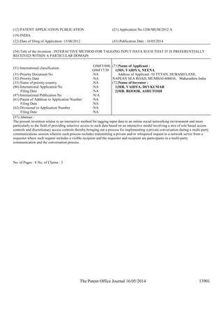 The Patent Office Journal 16/05/2014 13901
(12) PATENT APPLICATION PUBLICATION (21) Application No.1206/MUM/2012 A
(19) INDIA
(22) Date of filing of Application :13/06/2012 (43) Publication Date : 16/05/2014
(54) Title of the invention : INTERACTIVE METHOD FOR TAGGING INPUT DATA SUCH THAT IT IS PREFERENTIALLY
RECEIVED WITHIN A PARTICULAR DOMAIN
(51) International classification
:G06F3/048,
G06F17/30
(31) Priority Document No :NA
(32) Priority Date :NA
(33) Name of priority country :NA
(86) International Application No
Filing Date
:NA
:NA
(87) International Publication No :N/A
(61) Patent of Addition to Application Number
Filing Date
:NA
:NA
(62) Divisional to Application Number
Filing Date
:NA
:NA
(71)Name of Applicant :
1)MS. VAIDYA, NEENA
Address of Applicant :10 TYTAN, DUBASH LANE,
NAPEAN SEA ROAD, MUMBAI-400036, Maharashtra India
(72)Name of Inventor :
1)MR. VAIDYA, DEVKUMAR
2)MR. BIJOOR, ASHUTOSH
(57) Abstract :
The present invention relates to an interactive method for tagging input data in an online social networking environment and more
particularly to the field of providing selective access to such data based on an interactive model involving a mix of role based access
controls and discretionary access controls thereby bringing out a process for implementing a private conversation during a multi-party
communications session wherein such process includes transmitting a private and/or whispered request to a network server from a
requester where such request includes a visible recipient and the requester and recipient are participants in a multi-party
communication and the conversation process.
No. of Pages : 8 No. of Claims : 3
 