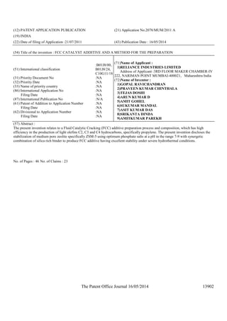 The Patent Office Journal 16/05/2014 13902
(12) PATENT APPLICATION PUBLICATION (21) Application No.2078/MUM/2011 A
(19) INDIA
(22) Date of filing of Application :21/07/2011 (43) Publication Date : 16/05/2014
(54) Title of the invention : FCC CATALYST ADDITIVE AND A METHOD FOR THE PREPARATION
(51) International classification
:B01J8/00,
B01J8/24,
C10G11/18
(31) Priority Document No :NA
(32) Priority Date :NA
(33) Name of priority country :NA
(86) International Application No
Filing Date
:NA
:NA
(87) International Publication No :N/A
(61) Patent of Addition to Application Number
Filing Date
:NA
:NA
(62) Divisional to Application Number
Filing Date
:NA
:NA
(71)Name of Applicant :
1)RELIANCE INDUSTRIES LIMITED
Address of Applicant :3RD FLOOR MAKER CHAMBER-IV
222, NARIMAN POINT MUMBAI-400021, Maharashtra India
(72)Name of Inventor :
1)GOPAL RAVICHANDRAN
2)PRAVEEN KUMAR CHINTHALA
3)TEJAS DOSHI
4)ARUN KUMAR D
5)AMIT GOHEL
6)SUKUMAR MANDAL
7)ASIT KUMAR DAS
8)SRIKANTA DINDA
9)AMITKUMAR PAREKH
(57) Abstract :
The present invention relates to a Fluid Catalytic Cracking (FCC) additive preparation process and composition, which has high
efficiency in the production of light olefins C2, C3 and C4 hydrocarbons, specifically propylene. The present invention discloses the
stabilization of medium pore zeolite specifically ZSM-5 using optimum phosphate salts at a pH in the range 7-9 with synergetic
combination of silica rich binder to produce FCC additive having excellent stability under severe hydrothermal conditions.
No. of Pages : 46 No. of Claims : 23
 