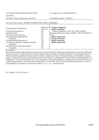 The Patent Office Journal 16/05/2014 13903
(12) PATENT APPLICATION PUBLICATION (21) Application No.3067/MUM/2012 A
(19) INDIA
(22) Date of filing of Application :19/10/2012 (43) Publication Date : 16/05/2014
(54) Title of the invention : BUMPER STOPPER FOR A SHOCK ABSORBER
(51) International classification
:B60G11/22,
F16F1/373
(31) Priority Document No :NA
(32) Priority Date :NA
(33) Name of priority country :NA
(86) International Application No
Filing Date
:NA
:NA
(87) International Publication No : NA
(61) Patent of Addition to Application Number
Filing Date
:NA
:NA
(62) Divisional to Application Number
Filing Date
:NA
:NA
(71)Name of Applicant :
1)HEO Yong-Hoon
Address of Applicant :1416-1703 Castle Gold Park
Hwanggeum-dong Suseong-gu DAEGU 706-934 Republic of
Korea.
2)KIM Young-Chun
(72)Name of Inventor :
1)HEO Yong-Hoon
2)KIM Young-Chun
(57) Abstract :
Disclosed is a bumper stopper which can minimize the environmental load by reducing the manufacturing cost and also enabling the
recycle after the use. A shock absorber for a bump stopper includes a plurality of corrugated projection 12 and corrugated groove 13
which is formed in equal interval around outside of an elastic synthetic resin body 11 having a thickness of 1.5mm5mm; a locking
member 14 formed to mount the shock absorber on the top of the body 11; a through hole 15 formed inside the locking member 14; a
leading hole 17 formed to lead cylinder lot L in the central part of a shock absorbing plate 16 forming the lower side of the body 11; a
wedge hanging projection 14a formed in the locking member 14 of the body; and an O-ring shock absorbing member T to ease the
impact applied to a bent part R in contraction of a body 11, in a ＜ or ＞-type bent part R.
No. of Pages : 23 No. of Claims : 2
 