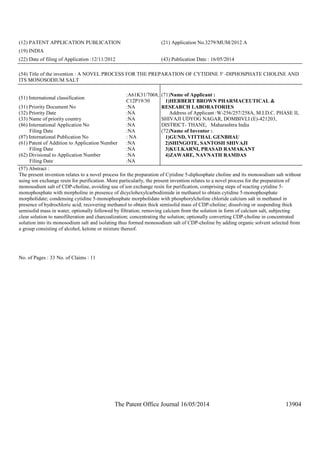 The Patent Office Journal 16/05/2014 13904
(12) PATENT APPLICATION PUBLICATION (21) Application No.3279/MUM/2012 A
(19) INDIA
(22) Date of filing of Application :12/11/2012 (43) Publication Date : 16/05/2014
(54) Title of the invention : A NOVEL PROCESS FOR THE PREPARATION OF CYTIDINE 5' -DIPHOSPHATE CHOLINE AND
ITS MONOSODIUM SALT
(51) International classification
:A61K31/7068,
C12P19/30
(31) Priority Document No :NA
(32) Priority Date :NA
(33) Name of priority country :NA
(86) International Application No
Filing Date
:NA
:NA
(87) International Publication No : NA
(61) Patent of Addition to Application Number
Filing Date
:NA
:NA
(62) Divisional to Application Number
Filing Date
:NA
:NA
(71)Name of Applicant :
1)HERBERT BROWN PHARMACEUTICAL &
RESEARCH LABORATORIES
Address of Applicant :W-256/257/258A, M.I.D.C. PHASE II,
SHIVAJI UDYOG NAGAR, DOMBIVLI (E)-421203,
DISTRICT- THANE, Maharashtra India
(72)Name of Inventor :
1)GUND, VITTHAL GENBHAU
2)SHINGOTE, SANTOSH SHIVAJI
3)KULKARNI, PRASAD RAMAKANT
4)ZAWARE, NAVNATH RAMDAS
(57) Abstract :
The present invention relates to a novel process for the preparation of Cytidine 5-diphosphate choline and its monosodium salt without
using ion exchange resin for purification. More particularly, the present invention relates to a novel process for the preparation of
monosodium salt of CDP-choline, avoiding use of ion exchange resin for purification, comprising steps of reacting cytidine 5-
monophosphate with morpholine in presence of dicyclohexylcarbodiimide in methanol to obtain cytidine 5-monophosphate
morpholidate; condensing cytidine 5-monophosphate morpholidate with phosphorylcholine chloride calcium salt in methanol in
presence of hydrochloric acid; recovering methanol to obtain thick semisolid mass of CDP-choline; dissolving or suspending thick
semisolid mass in water, optionally followed by filtration; removing calcium from the solution in form of calcium salt, subjecting
clear solution to nanofilteration and charcoalization; concentrating the solution; optionally converting CDP-choline in concentrated
solution into its monosodium salt and isolating thus formed monosodium salt of CDP-choline by adding organic solvent selected from
a group consisting of alcohol, ketone or mixture thereof.
No. of Pages : 33 No. of Claims : 11
 