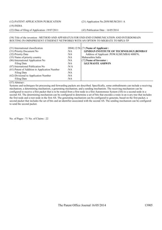 The Patent Office Journal 16/05/2014 13905
(12) PATENT APPLICATION PUBLICATION (21) Application No.2050/MUM/2011 A
(19) INDIA
(22) Date of filing of Application :19/07/2011 (43) Publication Date : 16/05/2014
(54) Title of the invention : METHOD AND APPARATUS FOR END-END COMMUNICATION AND INTERDOMAIN
ROUTING IN OMNIPRESENT ETHERNET NETWORKS WITH AN OPTION TO MIGRATE TO MPLS-TP
(51) International classification :H04L12/56
(31) Priority Document No :NA
(32) Priority Date :NA
(33) Name of priority country :NA
(86) International Application No
Filing Date
:NA
:NA
(87) International Publication No :N/A
(61) Patent of Addition to Application Number
Filing Date
:NA
:NA
(62) Divisional to Application Number
Filing Date
:NA
:NA
(71)Name of Applicant :
1)INDIAN INSTITUTE OF TECHNOLOGY,BOMBAY
Address of Applicant :POWAI,MUMBAI 400076,
Maharashtra India
(72)Name of Inventor :
1)GUMASTE ASHWIN
(57) Abstract :
Systems and techniques for processing and forwarding packets are described. Specifically, some embodiments can include a receiving
mechanism, a determining mechanism, a generating mechanism, and a sending mechanism. The receiving mechanism can be
configured to receive a first packet that is to be routed from a first node in a first Autonomous System (AS) to a second node in a
second AS. The determining mechanism can be configured to determine a set of bits that encodes a route in an n-ary tree that includes
the first node and a root node in the first AS. The generating mechanism can be configured to generate, based on the first packet, a
second packet that includes the set of bits and an identifier associated with the second AS. The sending mechanism can be configured
to send the second packet.
No. of Pages : 71 No. of Claims : 22
 