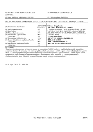 The Patent Office Journal 16/05/2014 13906
(12) PATENT APPLICATION PUBLICATION (21) Application No.2221/MUM/2012 A
(19) INDIA
(22) Date of filing of Application :01/08/2012 (43) Publication Date : 16/05/2014
(54) Title of the invention : PROCESS FOR PREPARATION OF N-[2-(7-METHOXY-1-NAPHTHYL)ETHYL]ACETAMIDE
(51) International classification
:C07C217/74,
C07C233/18
(31) Priority Document No :NA
(32) Priority Date :NA
(33) Name of priority country :NA
(86) International Application No
Filing Date
:NA
:NA
(87) International Publication No :N/A
(61) Patent of Addition to Application Number
Filing Date
:NA
:NA
(62) Divisional to Application Number
Filing Date
:NA
:NA
(71)Name of Applicant :
1)CADILA HEALTHCARE LMITED
Address of Applicant :CADILA HEALTHCARE LMITED,
PLOT NO.26 TO 29 & 31, DABHASA- UMARAYA ROAD,
VILL.DABHASA 391440 TAL. PADRA, DIST.VADODARA,
GUJARAT, INDIA
(72)Name of Inventor :
1)DWIVEDI SHRIPRAKASH DHAR
2)PRASAD ASHOK
3)SHAH NIRAJ SHYAMLAL
4)PATEL MAYUR RAMNIKBHAI
(57) Abstract :
The present invention provides an improved process for preparation of N-[2-(7-methoxy-l -naphthethyl] acetamide (agomelatine)
comprising the steps of : a) reacting 2-(7-methoxynaphthalen-1-yl) acetamide in a suitable organic solvent and a dehydrating agent to
obtain 2-(7-methoxynaphthalen-1-yl)acetonitrile b) reacting 2-(7-methoxynaphthalen-1-yl)acetonitrile in a suitable organic solvent
and a reducing agent to obtain 2-(7-methoxynaphthalen-1-yl)ethanamine; and c) acetylating 2-(7-methoxynaphthalen-1-
yl)ethanamine) using acetyl chloride in presence of base and organic solvent to obtain agomelatine .
No. of Pages : 19 No. of Claims : 10
 