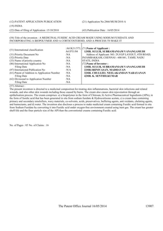 The Patent Office Journal 16/05/2014 13907
(12) PATENT APPLICATION PUBLICATION (21) Application No.2866/MUM/2010 A
(19) INDIA
(22) Date of filing of Application :15/10/2010 (43) Publication Date : 16/05/2014
(54) Title of the invention : A MEDICINAL FUSIDIC ACID CREAM MADE USING SODIUM FUSIDATE AND
INCORPORATING A BIOPOLYMER AND A CORTICOSTEROID, AND A PROCESS T0 MAKE IT
(51) International classification
:A61K31/573,
A61P31/04
(31) Priority Document No :NA
(32) Priority Date :NA
(33) Name of priority country :NA
(86) International Application No
Filing Date
:NA
:NA
(87) International Publication No :N/A
(61) Patent of Addition to Application Number
Filing Date
:NA
:NA
(62) Divisional to Application Number
Filing Date
:NA
:NA
(71)Name of Applicant :
1)MR. SULUR, SUBRAMANIAM VANANGAMUDI
Address of Applicant :NO. 29,VGP LAYOUT, 4TH ROAD,
INJAMBAKKAM, CHENNAI - 600 041, TAMIL NADU
STATE, INDIA
(72)Name of Inventor :
1)MR. SULUR, SUBRAMANIAM VANANGAMUDI
2)MR.SRINIVASAN, MADHAVAN
3)MR. CHULLIEL NEELAKANDAN NARAYANAN
4)MR. K. SENTHILKUMAR
(57) Abstract :
The present invention is directed to a medicinal composition for treating skin inflammations, bacterial skin infections and related
wounds, and also other skin wounds including those caused by burns. The cream also causes skin rejuvenation through an
epithelisation process. The cream comprises: a) a biopolymer in the form of Chitosan, b) Active Pharmaceutical Ingredients (APIs), in
the form of fusidic acid that has been generated in situ from sodium fusidate & Hydrocortisone acetate, c) a cream base containing
primary and secondary emulsifiers, waxy materials, co-solvents, acids, preservatives, buffering agents, anti oxidants, chelating agents,
and humectants, and d) water. The invention also discloses a process to make medicinal cream containing Fusidic acid formed in situ
from Sodium Fusidate by converting it into Fusidic acid under oxygen-free environment created using inert gas. The cream has greater
shelf-life and the finer particle size of the API than the conventional creams containing Fusidic acid.
No. of Pages : 85 No. of Claims : 16
 