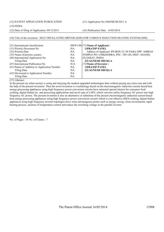 The Patent Office Journal 16/05/2014 13908
(12) PATENT APPLICATION PUBLICATION (21) Application No.3464/MUM/2011 A
(19) INDIA
(22) Date of filing of Application :09/12/2011 (43) Publication Date : 16/05/2014
(54) Title of the invention : SELF OSCILLATING DRIVER (SOD) FOR VARIOUS INDUCTION HEATING SYSTEM (IHS).
(51) International classification :H03F1/00
(31) Priority Document No :NA
(32) Priority Date :NA
(33) Name of priority country :NA
(86) International Application No
Filing Date
:NA
:NA
(87) International Publication No :N/A
(61) Patent of Addition to Application Number
Filing Date
:NA
:NA
(62) Divisional to Application Number
Filing Date
:NA
:NA
(71)Name of Applicant :
1)PRATIP PATEL
Address of Applicant :PO BOX 25, IN PARA OPP. AMBAJI
TEMPLE PO: CHIKHODRA, PIN - 388 320, DIST: ANAND,
GUJARAT, INDIA
2)YAGNESH SHUKLA
(72)Name of Inventor :
1)PRATIP PATEL
2)YAGNESH SHUKLA
(57) Abstract :
In the present era when society is using and enjoying the modern upgraded technologies then without paying any extra cost and with
the help of the present invention. Thus the novel invention is a technology based on the electromagnetic induction current based heat
energy processing appliances using high frequency power conversion circuits have attracted special interest for consumer food
cooking, digital ballast etc. and processing applications and novel type of a HFI, which converts utility frequency AC power into high
frequency AC power. The present invention is also an alternative or substitute of the present electromagnetic induction current based
heat energy processing appliances using high frequency power conversion circuits which is cost effective IHES cooking, digital ballast
appliances using high frequency inverter topologies have some advantageous points such as energy saving, clean environment, rapid
heating process, easiness of temperature control and reduce the switching voltage in the parallel inverter.
No. of Pages : 34 No. of Claims : 7
 
