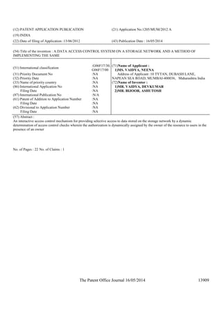 The Patent Office Journal 16/05/2014 13909
(12) PATENT APPLICATION PUBLICATION (21) Application No.1205/MUM/2012 A
(19) INDIA
(22) Date of filing of Application :13/06/2012 (43) Publication Date : 16/05/2014
(54) Title of the invention : A DATA ACCESS CONTROL SYSTEM ON A STORAGE NETWORK AND A METHOD OF
IMPLEMENTING THE SAME
(51) International classification
:G06F17/30,
G06F17/00
(31) Priority Document No :NA
(32) Priority Date :NA
(33) Name of priority country :NA
(86) International Application No
Filing Date
:NA
:NA
(87) International Publication No :N/A
(61) Patent of Addition to Application Number
Filing Date
:NA
:NA
(62) Divisional to Application Number
Filing Date
:NA
:NA
(71)Name of Applicant :
1)MS. VAIDYA, NEENA
Address of Applicant :10 TYTAN, DUBASH LANE,
NAPEAN SEA ROAD, MUMBAI-400036, Maharashtra India
(72)Name of Inventor :
1)MR. VAIDYA, DEVKUMAR
2)MR. BIJOOR, ASHUTOSH
(57) Abstract :
An interactive access control mechanism for providing selective access to data stored on the storage network by a dynamic
determination of access control checks wherein the authorization is dynamically assigned by the owner of the resource to users in the
presence of an owner
No. of Pages : 22 No. of Claims : 1
 