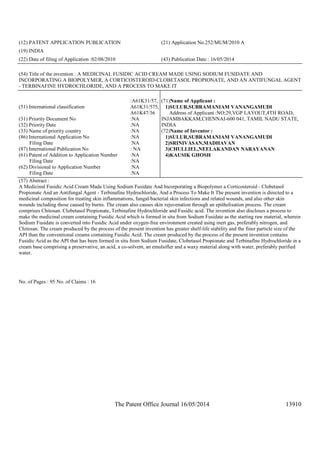 The Patent Office Journal 16/05/2014 13910
(12) PATENT APPLICATION PUBLICATION (21) Application No.252/MUM/2010 A
(19) INDIA
(22) Date of filing of Application :02/08/2010 (43) Publication Date : 16/05/2014
(54) Title of the invention : A MEDICINAL FUSIDIC ACID CREAM MADE USING SODIUM FUSIDATE AND
INCORPORATING A BIOPOLYMER, A CORTICOSTEROID-CLOBETASOL PROPIONATE, AND AN ANTIFUNGAL AGENT
- TERBINAFINE HYDROCHLORIDE, AND A PROCESS TO MAKE IT
(51) International classification
:A61K31/57,
A61K31/575,
A61K47/36
(31) Priority Document No :NA
(32) Priority Date :NA
(33) Name of priority country :NA
(86) International Application No
Filing Date
:NA
:NA
(87) International Publication No : NA
(61) Patent of Addition to Application Number
Filing Date
:NA
:NA
(62) Divisional to Application Number
Filing Date
:NA
:NA
(71)Name of Applicant :
1)SULUR,SUBRAMANIAM VANANGAMUDI
Address of Applicant :NO:29,VGP LAYOUT,4TH ROAD,
INJAMBAKKAM,CHENNAI-600 041, TAMIL NADU STATE,
INDIA
(72)Name of Inventor :
1)SULUR,SUBRAMANIAM VANANGAMUDI
2)SRINIVASAN,MADHAVAN
3)CHULLIEL,NEELAKANDAN NARAYANAN
4)KAUSIK GHOSH
(57) Abstract :
A Medicinal Fusidic Acid Cream Made Using Sodium Fusidate And Incorporating a Biopolymer a Corticosteroid - Clobetasol
Propionate And an Antifungal Agent - Terbinafine Hydrochloride, And a Process To Make It The present invention is directed to a
medicinal composition for treating skin inflammations, fungal/bacterial skin infections and related wounds, and also other skin
wounds including those caused by burns. The cream also causes skin rejuvenation through an epithelisation process. The cream
comprises Chitosan. Clobetasol Propionate, Terbinafine Hydrochloride and Fusidic acid. The invention also discloses a process to
make the medicinal cream containing Fusidic Acid which is formed in situ from Sodium Fusidate as the starting raw material, wherein
Sodium Fusidate is converted into Fusidic Acid under oxygen-free environment created using inert gas, preferably nitrogen, and
Chitosan. The cream produced by the process of the present invention has greater shelf-life stability and the finer particle size of the
API than the conventional creams containing Fusidic Acid. The cream produced by the process of the present invention contains
Fusidic Acid as the API that has been formed in situ from Sodium Fusidate, Clobetasol Propionate and Terbinaflne Hydrochloride in a
cream base comprising a preservative, an acid, a co-solvent, an emulsifler and a waxy material along with water, preferably purified
water.
No. of Pages : 95 No. of Claims : 16
 