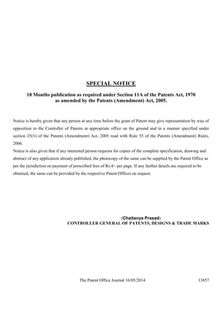 The Patent Office Journal 16/05/2014 13857
SPECIAL NOTICE
18 Months publication as required under Section 11A of the Patents Act, 1970
as amended by the Patents (Amendment) Act, 2005.
Notice is hereby given that any person at any time before the grant of Patent may give representation by way of
opposition to the Controller of Patents at appropriate office on the ground and in a manner specified under
section 25(1) of the Patents (Amendment) Act, 2005 read with Rule 55 of the Patents (Amendment) Rules,
2006.
Notice is also given that if any interested person requests for copies of the complete specification, drawing and
abstract of any application already published, the photocopy of the same can be supplied by the Patent Office as
per the jurisdiction on payment of prescribed fees of Rs.4/- per page. If any further details are required to be
obtained, the same can be provided by the respective Patent Offices on request.
(Chaitanya Prasad)
CONTROLLER GENERAL OF PATENTS, DESIGNS & TRADE MARKS
 