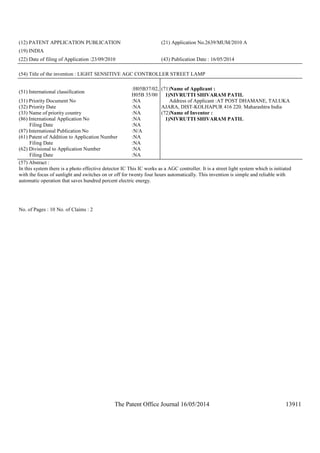 The Patent Office Journal 16/05/2014 13911
(12) PATENT APPLICATION PUBLICATION (21) Application No.2639/MUM/2010 A
(19) INDIA
(22) Date of filing of Application :23/09/2010 (43) Publication Date : 16/05/2014
(54) Title of the invention : LIGHT SENSITIVE AGC CONTROLLER STREET LAMP
(51) International classification
:H05B37/02,
H05B 35/00
(31) Priority Document No :NA
(32) Priority Date :NA
(33) Name of priority country :NA
(86) International Application No
Filing Date
:NA
:NA
(87) International Publication No :N/A
(61) Patent of Addition to Application Number
Filing Date
:NA
:NA
(62) Divisional to Application Number
Filing Date
:NA
:NA
(71)Name of Applicant :
1)NIVRUTTI SHIVARAM PATIL
Address of Applicant :AT POST DHAMANE, TALUKA
AJARA, DIST-KOLHAPUR 416 220. Maharashtra India
(72)Name of Inventor :
1)NIVRUTTI SHIVARAM PATIL
(57) Abstract :
In this system there is a photo effective detector IC This IC works as a AGC controller. It is a street light system which is initiated
with the focus of sunlight and switches on or off for twenty four hours automatically. This invention is simple and reliable with
automatic operation that saves hundred percent electric energy.
No. of Pages : 10 No. of Claims : 2
 