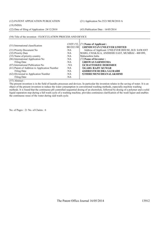 The Patent Office Journal 16/05/2014 13912
(12) PATENT APPLICATION PUBLICATION (21) Application No.3521/MUM/2010 A
(19) INDIA
(22) Date of filing of Application :24/12/2010 (43) Publication Date : 16/05/2014
(54) Title of the invention : FLOCCULATION PROCESS AND DEVICE
(51) International classification
:C02F1/52,
B01D21/00
(31) Priority Document No :NA
(32) Priority Date :NA
(33) Name of priority country :NA
(86) International Application No
Filing Date
:NA
:NA
(87) International Publication No : NA
(61) Patent of Addition to Application Number
Filing Date
:NA
:NA
(62) Divisional to Application Number
Filing Date
:NA
:NA
(71)Name of Applicant :
1)HINDUSTAN UNILEVER LIMITED
Address of Applicant :UNILEVER HOUSE, B.D. SAWANT
MARG, CHAKALA, ANDHERI EAST, MUMBAI - 400 099,
Maharashtra India
(72)Name of Inventor :
1)BISWAS SARMISTHA
2)CHATTERJEE DEBOSREE
3)GARG RAJIV KUMAR
4)SHRESTH RUDRA SAURABH
5)THIRUMENI DHANALAKSHMI
(57) Abstract :
The present invention is in the field of laundry processes and devices. In particular the invention relates to the saving of water. It is an
object of the present invention to reduce the water consumption in conventional washing methods, especially machine washing
methods. It is found that the continuous pH controlled sequential dosing of an electrolyte, followed by dosing of a polymer and a solid
liquid separation step during a full wash cycle of a washing machine, provides continuous clarification of the wash liquor and enables
the continuous reuse of the water during said wash cycle.
No. of Pages : 21 No. of Claims : 6
 