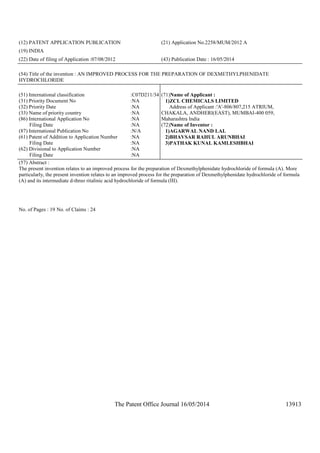 The Patent Office Journal 16/05/2014 13913
(12) PATENT APPLICATION PUBLICATION (21) Application No.2258/MUM/2012 A
(19) INDIA
(22) Date of filing of Application :07/08/2012 (43) Publication Date : 16/05/2014
(54) Title of the invention : AN IMPROVED PROCESS FOR THE PREPARATION OF DEXMETHYLPHENIDATE
HYDROCHLORIDE
(51) International classification :C07D211/34
(31) Priority Document No :NA
(32) Priority Date :NA
(33) Name of priority country :NA
(86) International Application No
Filing Date
:NA
:NA
(87) International Publication No :N/A
(61) Patent of Addition to Application Number
Filing Date
:NA
:NA
(62) Divisional to Application Number
Filing Date
:NA
:NA
(71)Name of Applicant :
1)ZCL CHEMICALS LIMITED
Address of Applicant :'A'-806/807,215 ATRIUM,
CHAKALA, ANDHERI(EAST), MUMBAI-400 059,
Maharashtra India
(72)Name of Inventor :
1)AGARWAL NAND LAL
2)BHAVSAR RAHUL ARUNBHAI
3)PATHAK KUNAL KAMLESHBHAI
(57) Abstract :
The present invention relates to an improved process for the preparation of Dexmethylphenidate hydrochloride of formula (A). More
particularly, the present invention relates to an improved process for the preparation of Dexmethylphenidate hydrochloride of formula
(A) and its intermediate d-threo ritalinic acid hydrochloride of formula (III).
No. of Pages : 19 No. of Claims : 24
 