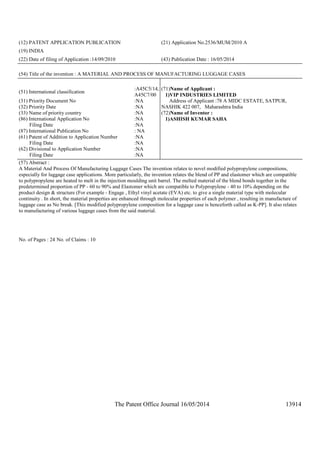 The Patent Office Journal 16/05/2014 13914
(12) PATENT APPLICATION PUBLICATION (21) Application No.2536/MUM/2010 A
(19) INDIA
(22) Date of filing of Application :14/09/2010 (43) Publication Date : 16/05/2014
(54) Title of the invention : A MATERIAL AND PROCESS OF MANUFACTURING LUGGAGE CASES
(51) International classification
:A45C5/14,
A45C7/00
(31) Priority Document No :NA
(32) Priority Date :NA
(33) Name of priority country :NA
(86) International Application No
Filing Date
:NA
:NA
(87) International Publication No : NA
(61) Patent of Addition to Application Number
Filing Date
:NA
:NA
(62) Divisional to Application Number
Filing Date
:NA
:NA
(71)Name of Applicant :
1)VIP INDUSTRIES LIMITED
Address of Applicant :78 A MIDC ESTATE, SATPUR,
NASHIK 422 007, Maharashtra India
(72)Name of Inventor :
1)ASHISH KUMAR SAHA
(57) Abstract :
A Material And Process Of Manufacturing Luggage Cases The invention relates to novel modified polypropylene compositions,
especially for luggage case applications. More particularly, the invention relates the blend of PP and elastomer which are compatible
to polypropylene are heated to melt in the injection moulding unit barrel. The melted material of the blend bonds together in the
predetermined proportion of PP - 60 to 90% and Elastomer which are compatible to Polypropylene - 40 to 10% depending on the
product design & structure (For example - Engage , Ethyl vinyl acetate (EVA) etc. to give a single material type with molecular
continuity . In short, the material properties are enhanced through molecular properties of each polymer , resulting in manufacture of
luggage case as No break. [This modified polypropylene composition for a luggage case is henceforth called as K-PP]. It also relates
to manufacturing of various luggage cases from the said material.
No. of Pages : 24 No. of Claims : 10
 