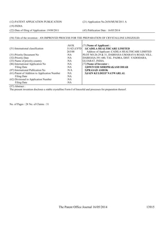 The Patent Office Journal 16/05/2014 13915
(12) PATENT APPLICATION PUBLICATION (21) Application No.2654/MUM/2011 A
(19) INDIA
(22) Date of filing of Application :19/09/2011 (43) Publication Date : 16/05/2014
(54) Title of the invention : AN IMPROVED PROCESS FOR THE PREPARATION OF CRYSTALLINE LINEZOLID.
(51) International classification
:A61K
31/421,C07D
263/00
(31) Priority Document No :NA
(32) Priority Date :NA
(33) Name of priority country :NA
(86) International Application No
Filing Date
:NA
:NA
(87) International Publication No :N/A
(61) Patent of Addition to Application Number
Filing Date
:NA
:NA
(62) Divisional to Application Number
Filing Date
:NA
:NA
(71)Name of Applicant :
1)CADILA HEALTHCARE LIMITED
Address of Applicant :CADILA HEALTHCARE LIMITED
PLOT NO.26-29 & 31, DABHASA-UMARAYA ROAD, VILL.
DABHASA-391 440, TAL. PADRA, DIST. VADODARA,
GUJARAT, INDIA.
(72)Name of Inventor :
1)DWIVEDI SHRIPRAKASH DHAR
2)PRASAD ASHOK
3)JAIN KULDEEP NATWARLAL
(57) Abstract :
The present invention discloses a stable crystalline Form-I of linezolid and processes for preparation thereof.
No. of Pages : 28 No. of Claims : 31
 