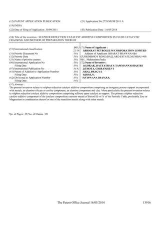 The Patent Office Journal 16/05/2014 13916
(12) PATENT APPLICATION PUBLICATION (21) Application No.2778/MUM/2011 A
(19) INDIA
(22) Date of filing of Application :30/09/2011 (43) Publication Date : 16/05/2014
(54) Title of the invention : SULPHUR REDUCTION CATALYST ADDITIVE COMPOSITION IN FLUID CATALYTIC
CRACKING AND METHOD OF PREPARATION THEREOF
(51) International classification
:B01J
21/16
(31) Priority Document No :NA
(32) Priority Date :NA
(33) Name of priority country :NA
(86) International Application No
Filing Date
:NA
:NA
(87) International Publication No :N/A
(61) Patent of Addition to Application Number
Filing Date
:NA
:NA
(62) Divisional to Application Number
Filing Date
:NA
:NA
(71)Name of Applicant :
1)BHARAT PETROLEUM CORPORATION LIMITED
Address of Applicant :BHARAT BHAWAN,4&6
CURRIMBHOY ROAD,BALLARD ESTATE,MUMBAI-400
001, Maharashtra India
(72)Name of Inventor :
1)GOKAK, DATTATRAYA TAMMANNASHASTRI
2)THOTA, CHIRANJEEVI
3)RAI, PRAGYA
4)JOSE,N.
5)VISWANATHAN,P.S.
(57) Abstract :
The present invention relates to sulphur reduction catalyst additive composition comprising an inorganic porous support incorporated
with metals; an alumino silicate or zeolite component; an alumina component and clay. More particularly the present invention relates
to sulphur reduction catalyst additive composition comprising refinery spent catalyst as support. The primary sulphur reduction
catalyst additive component of the catalyst composition contains metals of Period III or IV of the Periodic Table, preferably Zinc or
Magnesium or combination thereof or one of the transition metals along with other metals.
No. of Pages : 28 No. of Claims : 20
 