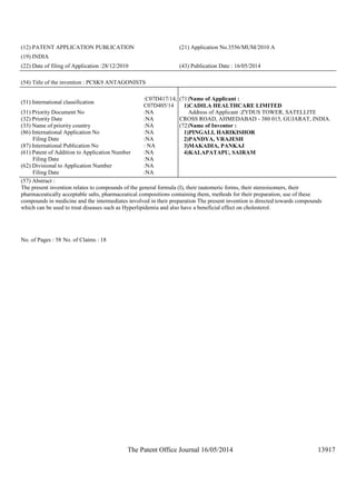 The Patent Office Journal 16/05/2014 13917
(12) PATENT APPLICATION PUBLICATION (21) Application No.3556/MUM/2010 A
(19) INDIA
(22) Date of filing of Application :28/12/2010 (43) Publication Date : 16/05/2014
(54) Title of the invention : PCSK9 ANTAGONISTS
(51) International classification
:C07D417/14,
C07D405/14
(31) Priority Document No :NA
(32) Priority Date :NA
(33) Name of priority country :NA
(86) International Application No
Filing Date
:NA
:NA
(87) International Publication No : NA
(61) Patent of Addition to Application Number
Filing Date
:NA
:NA
(62) Divisional to Application Number
Filing Date
:NA
:NA
(71)Name of Applicant :
1)CADILA HEALTHCARE LIMITED
Address of Applicant :ZYDUS TOWER, SATELLITE
CROSS ROAD, AHMEDABAD - 380 015, GUJARAT, INDIA.
(72)Name of Inventor :
1)PINGALI, HARIKISHOR
2)PANDYA, VRAJESH
3)MAKADIA, PANKAJ
4)KALAPATAPU, SAIRAM
(57) Abstract :
The present invention relates to compounds of the general formula (I), their tautomeric forms, their stereoisomers, their
pharmaceutically acceptable salts, pharmaceutical compositions containing them, methods for their preparation, use of these
compounds in medicine and the intermediates involved in their preparation The present invention is directed towards compounds
which can be used to treat diseases such as Hyperlipidemia and also have a beneficial effect on cholesterol.
No. of Pages : 58 No. of Claims : 18
 