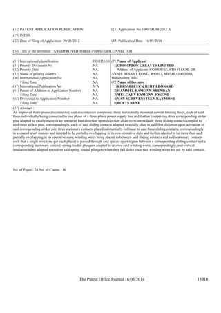 The Patent Office Journal 16/05/2014 13918
(12) PATENT APPLICATION PUBLICATION (21) Application No.1009/MUM/2012 A
(19) INDIA
(22) Date of filing of Application :30/03/2012 (43) Publication Date : 16/05/2014
(54) Title of the invention : AN IMPROVED THREE-PHASE DISCONNECTOR
(51) International classification :H01H35/10
(31) Priority Document No :NA
(32) Priority Date :NA
(33) Name of priority country :NA
(86) International Application No
Filing Date
:NA
:NA
(87) International Publication No :N/A
(61) Patent of Addition to Application Number
Filing Date
:NA
:NA
(62) Divisional to Application Number
Filing Date
:NA
:NA
(71)Name of Applicant :
1)CROMPTON GREAVES LIMITED
Address of Applicant :CG HOUSE, 6TH FLOOR, DR.
ANNIE BESANT ROAD, WORLI, MUMBAI 400 030,
Maharashtra India
(72)Name of Inventor :
1)KERSSEBEECK BERT LEONARD
2)HAMMEL EAMONN BRENDAN
3)MULCAHY EAMONN JOSEPH
4)VAN SCHEVENSTEEN RAYMOND
5)BOETS RENE
(57) Abstract :
An improved three-phase disconnector, said disconnector comprises: three horizontally mounted current limiting fuses, each of said
fuses individually being connected to one phase of a three-phase power supply line and further comprising three corresponding striker
pins adapted to axially move in an operative first direction upon detection of an overcurrent fault; three sliding contacts coupled to
said three striker pins, correspondingly, each of said sliding contacts adapted to axially slide in said first direction upon activation of
said corresponding striker pin; three stationary contacts placed substantially collinear to said three sliding contacts; correspondingly,
in a spaced apart manner and adapted to be partially overlapping in its non-operative state and further adapted to be more than said
partially overlapping in its operative state; winding wires being placed in between said sliding contacts and said stationary contacts
such that a single wire (one per each phase) is passed through said spaced-apart region between a corresponding sliding contact and a
corresponding stationary contact; spring loaded plungers adapted to receive said winding wires, correspondingly; and vertical
insulation tubes adapted to receive said spring loaded plungers when they fall down once said winding wires are cut by said contacts.
No. of Pages : 24 No. of Claims : 16
 