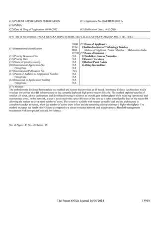 The Patent Office Journal 16/05/2014 13919
(12) PATENT APPLICATION PUBLICATION (21) Application No.1664/MUM/2012 A
(19) INDIA
(22) Date of filing of Application :06/06/2012 (43) Publication Date : 16/05/2014
(54) Title of the invention : NEXT GENERATION DISTRIBUTED CELLULAR NETWORKS IP ARCHITECTURE
(51) International classification
:H04L
12/66,
H04L
12/749
(31) Priority Document No :NA
(32) Priority Date :NA
(33) Name of priority country :NA
(86) International Application No
Filing Date
:NA
:NA
(87) International Publication No : NA
(61) Patent of Addition to Application Number
Filing Date
:NA
:NA
(62) Divisional to Application Number
Filing Date
:NA
:NA
(71)Name of Applicant :
1)Indian Institute of Technology Bombay
Address of Applicant :Powai Mumbai Maharashtra India
(72)Name of Inventor :
1)Tendolkar Gaurav Narendra
2)Gaurav Varshney
3)Rathod Punit Ashok
4)Abhay Karandikar
(57) Abstract :
The embodiments disclosed herein relate to a method and system that provides an IP based Distributed Cellular Architecture which
overlays low-power pico-BS infrastructure on the currently deployed high power macro-BS cells. The method exploits benefits of
smaller cell sizes, ad-hoc deployment and distributed routing to achieve an overall gain in throughput while reducing operational and
maintenance costs. In this network, a user is associated with a pico-BS most of the time so it takes considerable load of the macro-BS
allowing the system to serve more number of users. The system is scalable with respect to traffic load and the architecture is
completely packet switched, when the number of active users is less and the remaining users experience a higher throughput. The
method increases the bandwidth efficiency compared to a circuit switched network and also proposes a Handoff management
mechanism with zero packet loss and low latency.
No. of Pages : 47 No. of Claims : 28
 