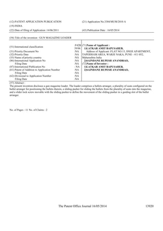 The Patent Office Journal 16/05/2014 13920
(12) PATENT APPLICATION PUBLICATION (21) Application No.3384/MUM/2010 A
(19) INDIA
(22) Date of filing of Application :14/06/2011 (43) Publication Date : 16/05/2014
(54) Title of the invention : GUN MAGAZINE LOADER
(51) International classification
:F42B
39/06
(31) Priority Document No :NA
(32) Priority Date :NA
(33) Name of priority country :NA
(86) International Application No
Filing Date
:NA
:NA
(87) International Publication No : NA
(61) Patent of Addition to Application Number
Filing Date
:NA
:NA
(62) Divisional to Application Number
Filing Date
:NA
:NA
(71)Name of Applicant :
1)LATKAR AMIT BAPUSAHEB,
Address of Applicant :FLAT NO.13, SNEH APARTMENT,
TAPODHAM AREA, WARJE NAKA, PUNE - 411 052,
Maharashtra India
2)SAINDANE RUPESH ANANDRAO,
(72)Name of Inventor :
1)LATKAR AMIT BAPUSAHEB,
2)SAINDANE RUPESH ANANDRAO,
(57) Abstract :
The present invention discloses a gun magazine loader. The loader comprises a bullets arranger, a plurality of seats configured on the
bullet arranger for positioning the bullets therein, a sliding pusher for sliding the bullets from the plurality of seats into the magazine,
and a slider lock screw movable with the sliding pusher to define the movement of the sliding pusher in a guiding slot of the bullet
arranger.
No. of Pages : 11 No. of Claims : 2
 