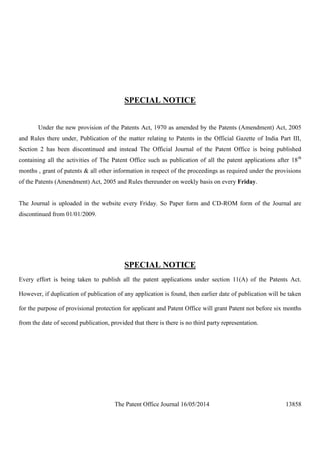 The Patent Office Journal 16/05/2014 13858
SPECIAL NOTICE
Under the new provision of the Patents Act, 1970 as amended by the Patents (Amendment) Act, 2005
and Rules there under, Publication of the matter relating to Patents in the Official Gazette of India Part III,
Section 2 has been discontinued and instead The Official Journal of the Patent Office is being published
containing all the activities of The Patent Office such as publication of all the patent applications after 18th
months , grant of patents & all other information in respect of the proceedings as required under the provisions
of the Patents (Amendment) Act, 2005 and Rules thereunder on weekly basis on every Friday.
The Journal is uploaded in the website every Friday. So Paper form and CD-ROM form of the Journal are
discontinued from 01/01/2009.
SPECIAL NOTICE
Every effort is being taken to publish all the patent applications under section 11(A) of the Patents Act.
However, if duplication of publication of any application is found, then earlier date of publication will be taken
for the purpose of provisional protection for applicant and Patent Office will grant Patent not before six months
from the date of second publication, provided that there is there is no third party representation.
 