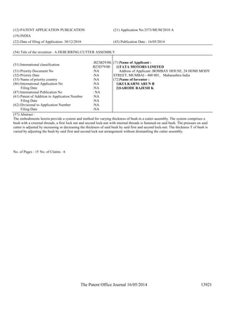 The Patent Office Journal 16/05/2014 13921
(12) PATENT APPLICATION PUBLICATION (21) Application No.3573/MUM/2010 A
(19) INDIA
(22) Date of filing of Application :30/12/2010 (43) Publication Date : 16/05/2014
(54) Title of the invention : A DEBURRING CUTTER ASSEMBLY
(51) International classification
:B23B29/00,
B23D79/00
(31) Priority Document No :NA
(32) Priority Date :NA
(33) Name of priority country :NA
(86) International Application No
Filing Date
:NA
:NA
(87) International Publication No : NA
(61) Patent of Addition to Application Number
Filing Date
:NA
:NA
(62) Divisional to Application Number
Filing Date
:NA
:NA
(71)Name of Applicant :
1)TATA MOTORS LIMITED
Address of Applicant :BOMBAY HOUSE, 24 HOMI MODY
STREET, MUMBAI - 400 001, Maharashtra India
(72)Name of Inventor :
1)KULKARNI ARUN B
2)SARODE RAJESH K
(57) Abstract :
The embodiments herein provide a system and method for varying thickness of bush in a cutter assembly. The system comprises a
bush with a external threads, a first lock nut and second lock-nut with internal threads is fastened on said bush. The pressure on said
cutter is adjusted by increasing or decreasing the thickness of said bush by said first and second lock-nut. The thickness T of bush is
varied by adjusting the bush by said first and second lock nut arrangement without dismantling the cutter assembly.
No. of Pages : 15 No. of Claims : 6
 