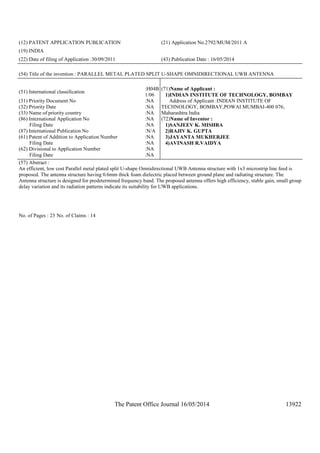 The Patent Office Journal 16/05/2014 13922
(12) PATENT APPLICATION PUBLICATION (21) Application No.2792/MUM/2011 A
(19) INDIA
(22) Date of filing of Application :30/09/2011 (43) Publication Date : 16/05/2014
(54) Title of the invention : PARALLEL METAL PLATED SPLIT U-SHAPE OMNIDIRECTIONAL UWB ANTENNA
(51) International classification
:H04B
1/06
(31) Priority Document No :NA
(32) Priority Date :NA
(33) Name of priority country :NA
(86) International Application No
Filing Date
:NA
:NA
(87) International Publication No :N/A
(61) Patent of Addition to Application Number
Filing Date
:NA
:NA
(62) Divisional to Application Number
Filing Date
:NA
:NA
(71)Name of Applicant :
1)INDIAN INSTITUTE OF TECHNOLOGY, BOMBAY
Address of Applicant :INDIAN INSTITUTE OF
TECHNOLOGY, BOMBAY,POWAI MUMBAI-400 076,
Maharashtra India
(72)Name of Inventor :
1)SANJEEV K. MISHRA
2)RAJIV K. GUPTA
3)JAYANTA MUKHERJEE
4)AVINASH R.VAIDYA
(57) Abstract :
An efficient, low cost Parallel metal plated split U-shape Omnidirectional UWB Antenna structure with 1x3 microstrip line feed is
proposed. The antenna structure having 0.6mm thick foam dielectric placed between ground plane and radiating structure. The
Antenna structure is designed for predetermined frequency band. The proposed antenna offers high efficiency, stable gain, small group
delay variation and its radiation patterns indicate its suitability for UWB applications.
No. of Pages : 23 No. of Claims : 14
 