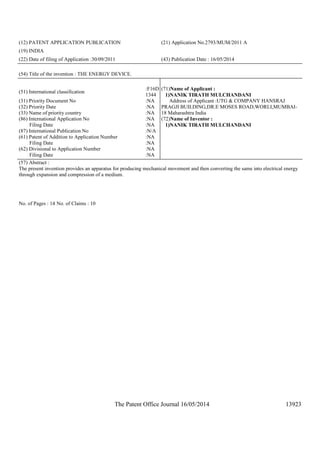 The Patent Office Journal 16/05/2014 13923
(12) PATENT APPLICATION PUBLICATION (21) Application No.2793/MUM/2011 A
(19) INDIA
(22) Date of filing of Application :30/09/2011 (43) Publication Date : 16/05/2014
(54) Title of the invention : THE ENERGY DEVICE.
(51) International classification
:F16D
1344
(31) Priority Document No :NA
(32) Priority Date :NA
(33) Name of priority country :NA
(86) International Application No
Filing Date
:NA
:NA
(87) International Publication No :N/A
(61) Patent of Addition to Application Number
Filing Date
:NA
:NA
(62) Divisional to Application Number
Filing Date
:NA
:NA
(71)Name of Applicant :
1)NANIK TIRATH MULCHANDANI
Address of Applicant :UTG & COMPANY HANSRAJ
PRAGJI BUILDING,DR.E MOSES ROAD,WORLI,MUMBAI-
18 Maharashtra India
(72)Name of Inventor :
1)NANIK TIRATH MULCHANDANI
(57) Abstract :
The present invention provides an apparatus for producing mechanical movement and then converting the same into electrical energy
through expansion and compression of a medium.
No. of Pages : 14 No. of Claims : 10
 
