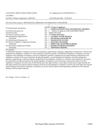 The Patent Office Journal 16/05/2014 13924
(12) PATENT APPLICATION PUBLICATION (21) Application No.2794/MUM/2011 A
(19) INDIA
(22) Date of filing of Application :30/09/2011 (43) Publication Date : 16/05/2014
(54) Title of the invention : DIFFERENTIAL IMPEDANCE TO FREQUENCY CONVERTER
(51) International classification
:H03B
5/12
(31) Priority Document No :NA
(32) Priority Date :NA
(33) Name of priority country :NA
(86) International Application No
Filing Date
:NA
:NA
(87) International Publication No :N/A
(61) Patent of Addition to Application Number
Filing Date
:NA
:NA
(62) Divisional to Application Number
Filing Date
:NA
:NA
(71)Name of Applicant :
1)INDIAN INSTITUTE OF TECHNOLOGY, BOMBAY
Address of Applicant :POWAI,MUMBAI 400076,
Maharashtra India
(72)Name of Inventor :
1)SANKET VINOD THAKUR
2)GURURAJ SAILESHWAR
3)KADAYINTI NAVEEN
4)AYESHA MUDASSIR
5)PRIYANKA RAJENDRA KABARA
6)MARYAM SHOJAEI BAGHINI
7)DINESH K SHARMA
(57) Abstract :
A differential impedance to frequency converter for generating a signal having a frequency independent of temperature variations and
proportional to impedance variations of a sensor exposed to a physical quantity. The differential impedance to frequency converter
comprises a first impedance to frequency converter configured to generate a signal having an output frequency proportional to the
impedance variations of the sensor exposed to the physical quantity; a second impedance to frequency converter configured to
generate a signal having a reference frequency proportional to the impedance variations of a reference sensor identical to said sensor
but unexposed to the physical quantity, the second impedance to frequency converter having a construction similar to the first
impedance to frequency converter; and a D flip-flop having a data input terminal, a clock input terminal and an output terminal, the
data input terminal receiving the reference frequency from the second impedance to frequency converter, the clock input receiving the
output frequency from the first impedance to frequency converter, and the output terminal generating a difference of the reference
frequency and the output frequency.
No. of Pages : 26 No. of Claims : 16
 