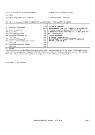 The Patent Office Journal 16/05/2014 13925
(12) PATENT APPLICATION PUBLICATION (21) Application No.3586/MUM/2011 A
(19) INDIA
(22) Date of filing of Application :21/12/2011 (43) Publication Date : 16/05/2014
(54) Title of the invention : A FUEL COMPOSITION AND METHOD OF PREPARATION THEREOF
(51) International classification
:C10L
10/00
(31) Priority Document No :NA
(32) Priority Date :NA
(33) Name of priority country :NA
(86) International Application No
Filing Date
:NA
:NA
(87) International Publication No :N/A
(61) Patent of Addition to Application Number
Filing Date
:NA
:NA
(62) Divisional to Application Number
Filing Date
:NA
:NA
(71)Name of Applicant :
1)BHARAT PETROLEUM CORPORATION LIMITED
Address of Applicant :BHARAT BHAWAN, 4 & 6
CURRIMBHOY ROAD, BALLARD ESTATE, MUMBAI - 400
001, Maharashtra India
(72)Name of Inventor :
1)THOTA, CHIRANJEEVI
2)GOKAK, DATTATRAYA TIMMANNASHASTRI
3)VISWANATHAN, P. S.
(57) Abstract :
The present invention provides fuel composition comprising refinery sludge and spent catalyst. The present invention also provides a
method for coprocessing refinery sludge and refinery disposable spent catalyst as a blend stock which provides a new fuel material.
This method utilizes refinery waste materials as an energy source in other industries as a primary fuel.
No. of Pages : 18 No. of Claims : 15
 