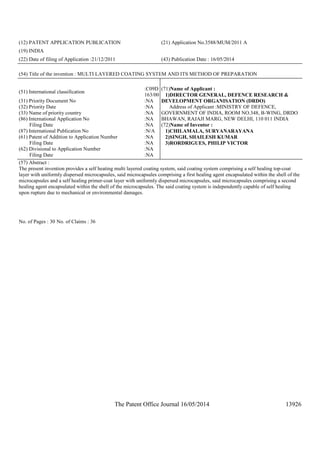 The Patent Office Journal 16/05/2014 13926
(12) PATENT APPLICATION PUBLICATION (21) Application No.3588/MUM/2011 A
(19) INDIA
(22) Date of filing of Application :21/12/2011 (43) Publication Date : 16/05/2014
(54) Title of the invention : MULTI LAYERED COATING SYSTEM AND ITS METHOD OF PREPARATION
(51) International classification
:C09D
163/00
(31) Priority Document No :NA
(32) Priority Date :NA
(33) Name of priority country :NA
(86) International Application No
Filing Date
:NA
:NA
(87) International Publication No :N/A
(61) Patent of Addition to Application Number
Filing Date
:NA
:NA
(62) Divisional to Application Number
Filing Date
:NA
:NA
(71)Name of Applicant :
1)DIRECTOR GENERAL, DEFENCE RESEARCH &
DEVELOPMENT ORGANISATION (DRDO)
Address of Applicant :MINISTRY OF DEFENCE,
GOVERNMENT OF INDIA, ROOM NO.348, B-WING, DRDO
BHAWAN, RAJAJI MARG, NEW DELHI, 110 011 INDIA
(72)Name of Inventor :
1)CHILAMALA, SURYANARAYANA
2)SINGH, SHAILESH KUMAR
3)RORDRIGUES, PHILIP VICTOR
(57) Abstract :
The present invention provides a self heating multi layered coating system, said coating system comprising a self healing top-coat
layer with uniformly dispersed microcapsules, said microcapsules comprising a first healing agent encapsulated within the shell of the
microcapsules and a self healing primer-coat layer with uniformly dispersed microcapsules, said microcapsules comprising a second
healing agent encapsulated within the shell of the microcapsules. The said coating system is independently capable of self healing
upon rupture due to mechanical or environmental damages.
No. of Pages : 30 No. of Claims : 36
 