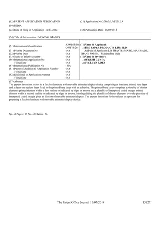 The Patent Office Journal 16/05/2014 13927
(12) PATENT APPLICATION PUBLICATION (21) Application No.3286/MUM/2012 A
(19) INDIA
(22) Date of filing of Application :12/11/2012 (43) Publication Date : 16/05/2014
(54) Title of the invention : MOVING IMAGES
(51) International classification
:G09B11/10,
G09F11/26
(31) Priority Document No :NA
(32) Priority Date :NA
(33) Name of priority country :NA
(86) International Application No
Filing Date
:NA
:NA
(87) International Publication No : NA
(61) Patent of Addition to Application Number
Filing Date
:NA
:NA
(62) Divisional to Application Number
Filing Date
:NA
:NA
(71)Name of Applicant :
1)THE PAPER PRODUCTS LIMITED
Address of Applicant :L B SHASTRI MARG, MAJIWADE,
THANE 400 601, Maharashtra India
(72)Name of Inventor :
1)SURESH GUPTA
2)EVELLYN GOES
(57) Abstract :
The present invention relates to a flexible laminate with movable animated display device comprising at least one printed base layer
and at least one sealant layer fixed to the printed base layer with an adhesive. The printed base layer comprises a plurality of shutter
elements printed thereon within a first outline or indicated by signs or arrows and a plurality of interposed coded images printed
thereon within a second outline or indicated by signs or arrows. Moving/sliding the plurality of shutter elements over the plurality of
interposed coded images gives an illusion of movable animated display. The present invention further relates to a process for
preparing a flexible laminate with movable animated display device.
No. of Pages : 17 No. of Claims : 36
 