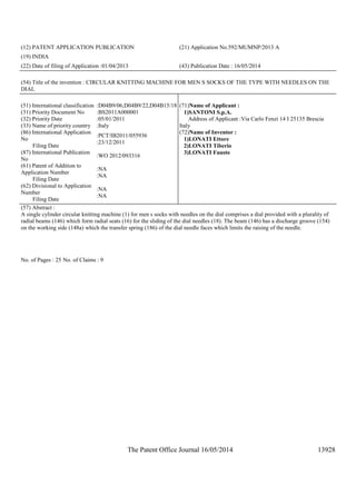 The Patent Office Journal 16/05/2014 13928
(12) PATENT APPLICATION PUBLICATION (21) Application No.592/MUMNP/2013 A
(19) INDIA
(22) Date of filing of Application :01/04/2013 (43) Publication Date : 16/05/2014
(54) Title of the invention : CIRCULAR KNITTING MACHINE FOR MEN S SOCKS OF THE TYPE WITH NEEDLES ON THE
DIAL
(51) International classification :D04B9/06,D04B9/22,D04B15/18
(31) Priority Document No :BS2011A000001
(32) Priority Date :05/01/2011
(33) Name of priority country :Italy
(86) International Application
No
Filing Date
:PCT/IB2011/055936
:23/12/2011
(87) International Publication
No
:WO 2012/093316
(61) Patent of Addition to
Application Number
Filing Date
:NA
:NA
(62) Divisional to Application
Number
Filing Date
:NA
:NA
(71)Name of Applicant :
1)SANTONI S.p.A.
Address of Applicant :Via Carlo Fenzi 14 I 25135 Brescia
Italy
(72)Name of Inventor :
1)LONATI Ettore
2)LONATI Tiberio
3)LONATI Fausto
(57) Abstract :
A single cylinder circular knitting machine (1) for men s socks with needles on the dial comprises a dial provided with a plurality of
radial beams (146) which form radial seats (16) for the sliding of the dial needles (18). The beam (146) has a discharge groove (154)
on the working side (148a) which the transfer spring (186) of the dial needle faces which limits the raising of the needle.
No. of Pages : 25 No. of Claims : 9
 